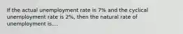 If the actual unemployment rate is 7% and the cyclical unemployment rate is 2%, then the natural rate of unemployment is....