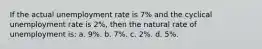 If the actual unemployment rate is 7% and the cyclical unemployment rate is 2%, then the natural rate of unemployment is: a. 9%. b. 7%. c. 2%. d. 5%.