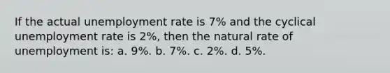 If the actual unemployment rate is 7% and the cyclical unemployment rate is 2%, then the natural rate of unemployment is: a. 9%. b. 7%. c. 2%. d. 5%.