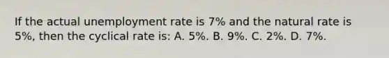 If the actual unemployment rate is 7% and the natural rate is 5%, then the cyclical rate is: A. 5%. B. 9%. C. 2%. D. 7%.