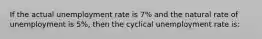 If the actual unemployment rate is 7% and the natural rate of unemployment is 5%, then the cyclical unemployment rate is: