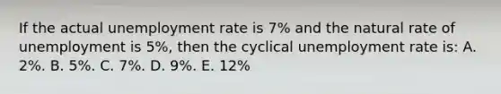 If the actual unemployment rate is 7% and the natural rate of unemployment is 5%, then the cyclical unemployment rate is: A. 2%. B. 5%. C. 7%. D. 9%. E. 12%