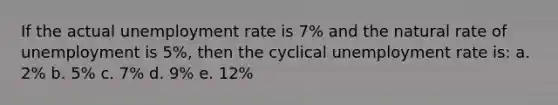 If the actual unemployment rate is 7% and the natural rate of unemployment is 5%, then the cyclical unemployment rate is: a. 2% b. 5% c. 7% d. 9% e. 12%