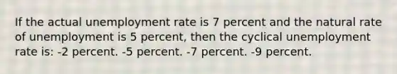 If the actual unemployment rate is 7 percent and the natural rate of unemployment is 5 percent, then the cyclical unemployment rate is: -2 percent. -5 percent. -7 percent. -9 percent.