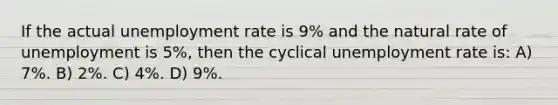 If the actual unemployment rate is 9% and the natural rate of unemployment is 5%, then the cyclical unemployment rate is: A) 7%. B) 2%. C) 4%. D) 9%.