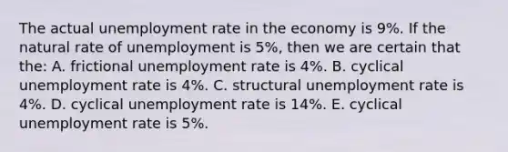 The actual unemployment rate in the economy is 9%. If the natural rate of unemployment is 5%, then we are certain that the: A. frictional unemployment rate is 4%. B. cyclical unemployment rate is 4%. C. structural unemployment rate is 4%. D. cyclical unemployment rate is 14%. E. cyclical unemployment rate is 5%.