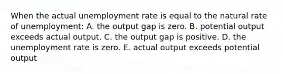 When the actual unemployment rate is equal to the natural rate of unemployment: A. the output gap is zero. B. potential output exceeds actual output. C. the output gap is positive. D. the unemployment rate is zero. E. actual output exceeds potential output