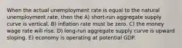 When the actual unemployment rate is equal to the natural unemployment rate, then the A) short-run aggregate supply curve is vertical. B) inflation rate must be zero. C) the money wage rate will rise. D) long-run aggregate supply curve is upward sloping. E) economy is operating at potential GDP.