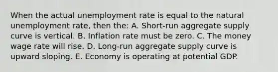 When the actual unemployment rate is equal to the natural unemployment rate, then the: A. Short-run aggregate supply curve is vertical. B. Inflation rate must be zero. C. The money wage rate will rise. D. Long-run aggregate supply curve is upward sloping. E. Economy is operating at potential GDP.