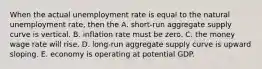 When the actual unemployment rate is equal to the natural unemployment rate, then the A. short-run aggregate supply curve is vertical. B. inflation rate must be zero. C. the money wage rate will rise. D. long-run aggregate supply curve is upward sloping. E. economy is operating at potential GDP.