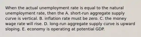 When the actual unemployment rate is equal to the natural unemployment rate, then the A. short-run aggregate supply curve is vertical. B. inflation rate must be zero. C. the money wage rate will rise. D. long-run aggregate supply curve is upward sloping. E. economy is operating at potential GDP.