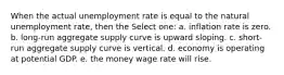 When the actual unemployment rate is equal to the natural unemployment rate, then the Select one: a. inflation rate is zero. b. long-run aggregate supply curve is upward sloping. c. short-run aggregate supply curve is vertical. d. economy is operating at potential GDP. e. the money wage rate will rise.