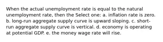 When the actual unemployment rate is equal to the natural unemployment rate, then the Select one: a. inflation rate is zero. b. long-run aggregate supply curve is upward sloping. c. short-run aggregate supply curve is vertical. d. economy is operating at potential GDP. e. the money wage rate will rise.