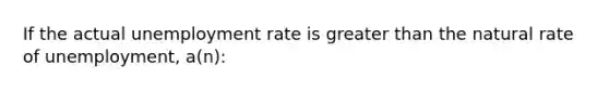 If the actual unemployment rate is greater than the natural rate of unemployment, a(n):