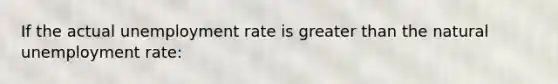 If the actual unemployment rate is greater than the natural unemployment rate: