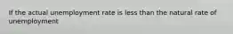 If the actual unemployment rate is less than the natural rate of unemployment