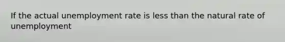 If the actual unemployment rate is less than the natural rate of unemployment