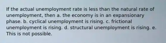 If the actual unemployment rate is less than the natural rate of unemployment, then a. the economy is in an expansionary phase. b. cyclical unemployment is rising. c. frictional unemployment is rising. d. structural unemployment is rising. e. This is not possible.