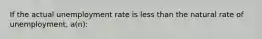 If the actual unemployment rate is less than the natural rate of unemployment, a(n):