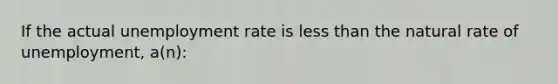 If the actual unemployment rate is less than the natural rate of unemployment, a(n):