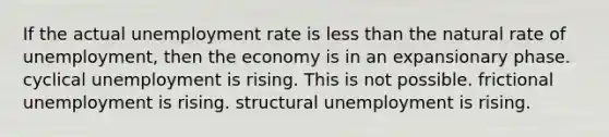 If the actual unemployment rate is less than the natural rate of unemployment, then the economy is in an expansionary phase. cyclical unemployment is rising. This is not possible. frictional unemployment is rising. structural unemployment is rising.