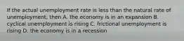 If the actual unemployment rate is less than the natural rate of unemployment, then A. the economy is in an expansion B. cyclical unemployment is rising C. frictional unemployment is rising D. the economy is in a recession