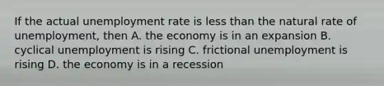 If the actual <a href='https://www.questionai.com/knowledge/kh7PJ5HsOk-unemployment-rate' class='anchor-knowledge'>unemployment rate</a> is <a href='https://www.questionai.com/knowledge/k7BtlYpAMX-less-than' class='anchor-knowledge'>less than</a> the natural rate of unemployment, then A. the economy is in an expansion B. cyclical unemployment is rising C. frictional unemployment is rising D. the economy is in a recession