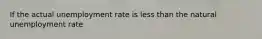 If the actual unemployment rate is less than the natural unemployment rate