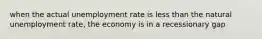 when the actual unemployment rate is less than the natural unemployment rate, the economy is in a recessionary gap