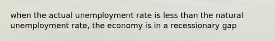 when the actual unemployment rate is less than the natural unemployment rate, the economy is in a recessionary gap