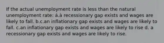 If the actual unemployment rate is less than the natural unemployment rate: á.à recessionary gap exists and wages are likely to fall. b.c.an inflationary gap exists and wages are likely to fall. c.an inflationary gap exists and wages are likely to rise d. a recessionary gap exists and wages are likely to rise.