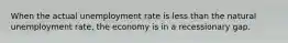 When the actual unemployment rate is less than the natural unemployment rate, the economy is in a recessionary gap.