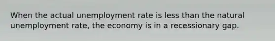 When the actual unemployment rate is less than the natural unemployment rate, the economy is in a recessionary gap.