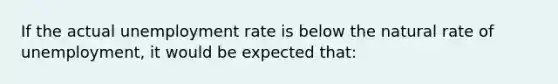 If the actual unemployment rate is below the natural rate of unemployment, it would be expected that: