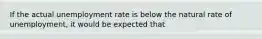 If the actual unemployment rate is below the natural rate of unemployment, it would be expected that