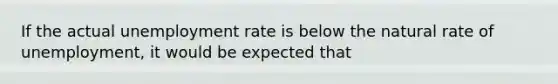 If the actual unemployment rate is below the natural rate of unemployment, it would be expected that