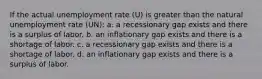 If the actual unemployment rate (U) is greater than the natural unemployment rate (UN): a. a recessionary gap exists and there is a surplus of labor. b. an inflationary gap exists and there is a shortage of labor. c. a recessionary gap exists and there is a shortage of labor. d. an inflationary gap exists and there is a surplus of labor.