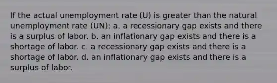 If the actual unemployment rate (U) is greater than the natural unemployment rate (UN): a. a recessionary gap exists and there is a surplus of labor. b. an inflationary gap exists and there is a shortage of labor. c. a recessionary gap exists and there is a shortage of labor. d. an inflationary gap exists and there is a surplus of labor.