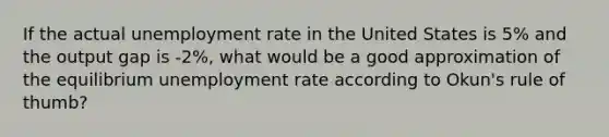 If the actual <a href='https://www.questionai.com/knowledge/kh7PJ5HsOk-unemployment-rate' class='anchor-knowledge'>unemployment rate</a> in the United States is 5% and the output gap is -2%, what would be a good approximation of the equilibrium unemployment rate according to Okun's rule of thumb?