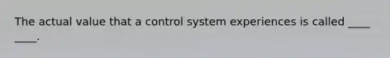 The actual value that a control system experiences is called ____ ____.