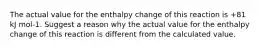 The actual value for the enthalpy change of this reaction is +81 kJ mol-1. Suggest a reason why the actual value for the enthalpy change of this reaction is different from the calculated value.