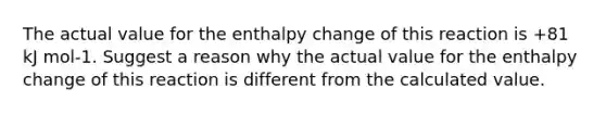 The actual value for the enthalpy change of this reaction is +81 kJ mol-1. Suggest a reason why the actual value for the enthalpy change of this reaction is different from the calculated value.