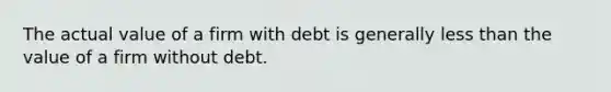 The actual value of a firm with debt is generally less than the value of a firm without debt.