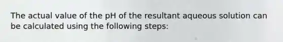 The actual value of the pH of the resultant aqueous solution can be calculated using the following steps: