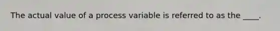 The actual value of a process variable is referred to as the ____.