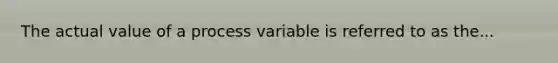 The actual value of a process variable is referred to as the...