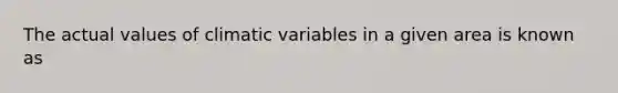 The actual values of climatic variables in a given area is known as