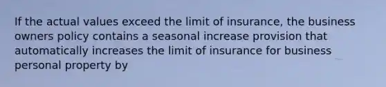 If the actual values exceed the limit of insurance, the business owners policy contains a seasonal increase provision that automatically increases the limit of insurance for business personal property by