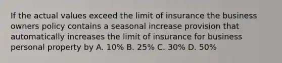 If the actual values exceed the limit of insurance the business owners policy contains a seasonal increase provision that automatically increases the limit of insurance for business personal property by A. 10% B. 25% C. 30% D. 50%