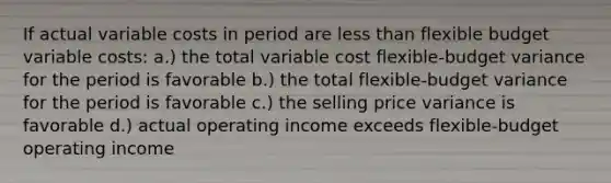 If actual variable costs in period are less than flexible budget variable costs: a.) the total variable cost flexible-budget variance for the period is favorable b.) the total flexible-budget variance for the period is favorable c.) the selling price variance is favorable d.) actual operating income exceeds flexible-budget operating income